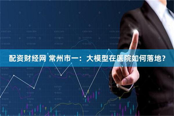配资财经网 常州市一：大模型在医院如何落地？