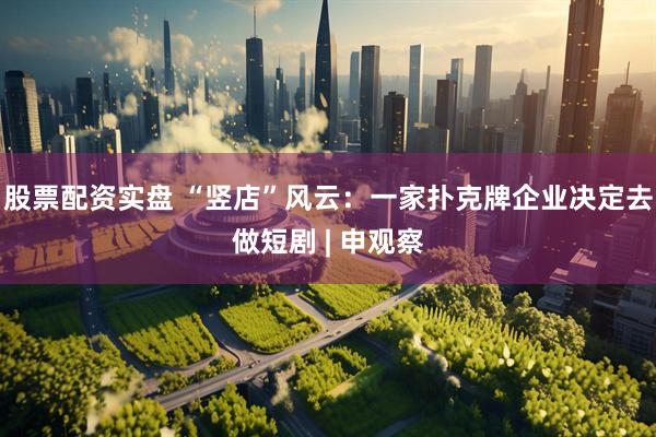 股票配资实盘 “竖店”风云：一家扑克牌企业决定去做短剧 | 申观察