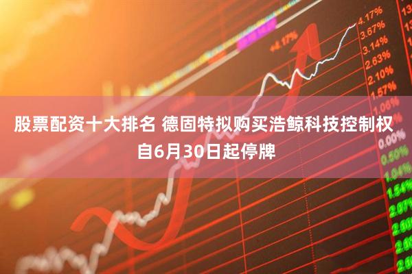 股票配资十大排名 德固特拟购买浩鲸科技控制权 自6月30日起停牌