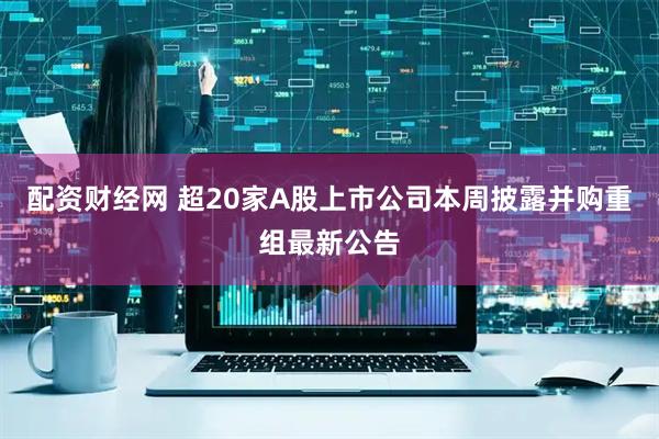 配资财经网 超20家A股上市公司本周披露并购重组最新公告