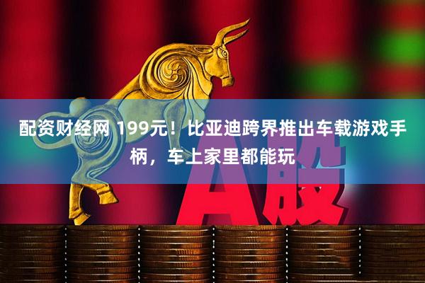 配资财经网 199元！比亚迪跨界推出车载游戏手柄，车上家里都能玩