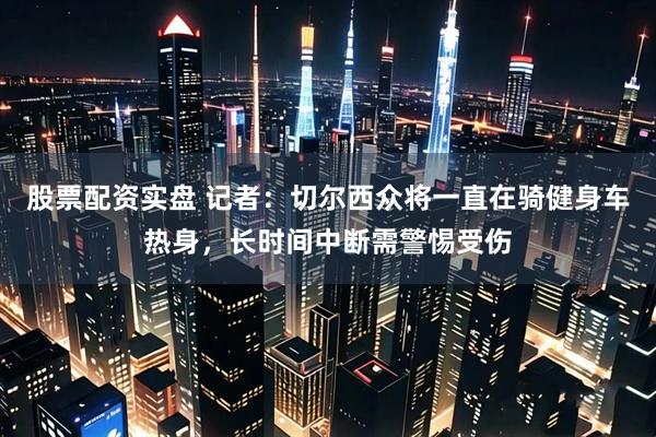 股票配资实盘 记者：切尔西众将一直在骑健身车热身，长时间中断需警惕受伤