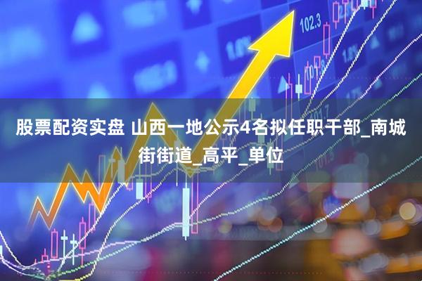 股票配资实盘 山西一地公示4名拟任职干部_南城街街道_高平_单位