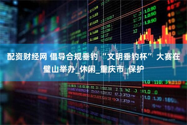配资财经网 倡导合规垂钓 “文明垂钓杯” 大赛在璧山举办_休闲_重庆市_保护