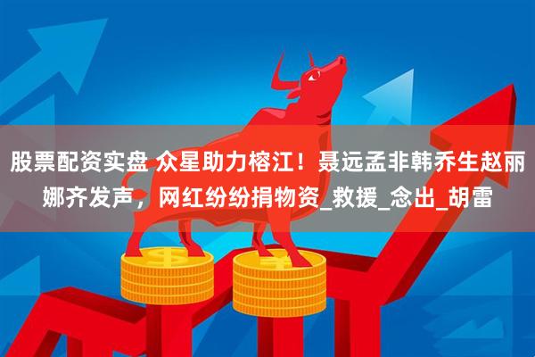 股票配资实盘 众星助力榕江！聂远孟非韩乔生赵丽娜齐发声，网红纷纷捐物资_救援_念出_胡雷