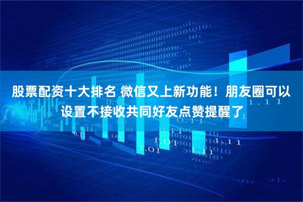 股票配资十大排名 微信又上新功能！朋友圈可以设置不接收共同好友点赞提醒了