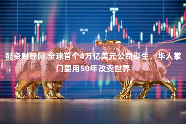 配资财经网 全球首个4万亿美元公司诞生，华人掌门要用50年改变世界