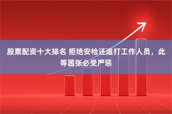 股票配资十大排名 拒绝安检还追打工作人员，此等嚣张必受严惩