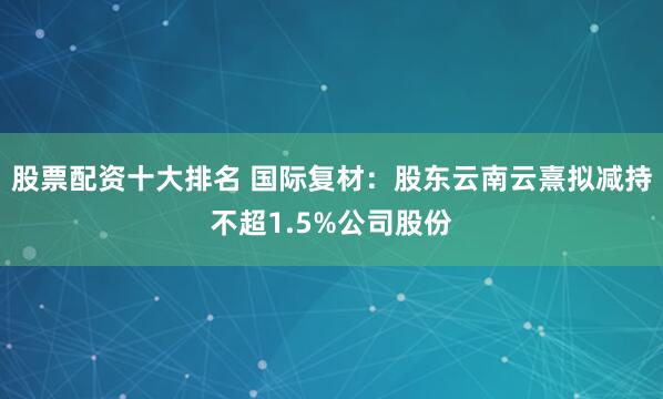 股票配资十大排名 国际复材：股东云南云熹拟减持不超1.5%公司股份