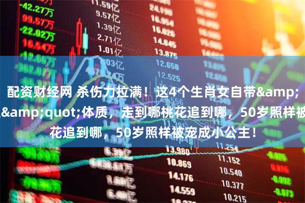 配资财经网 杀伤力拉满！这4个生肖女自带&quot;万人迷&quot;体质，走到哪桃花追到哪，50岁照样被宠成小公主！