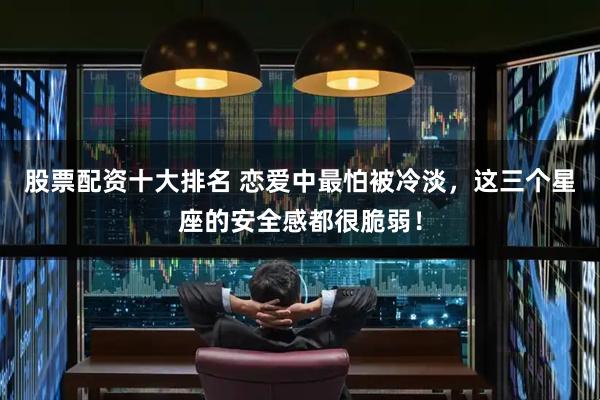 股票配资十大排名 恋爱中最怕被冷淡，这三个星座的安全感都很脆弱！