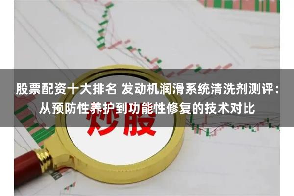 股票配资十大排名 发动机润滑系统清洗剂测评：从预防性养护到功能性修复的技术对比