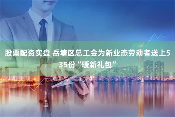 股票配资实盘 岳塘区总工会为新业态劳动者送上535份“暖新礼包”