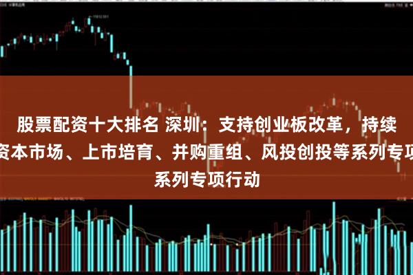 股票配资十大排名 深圳：支持创业板改革，持续推动资本市场、上市培育、并购重组、风投创投等系列专项行动