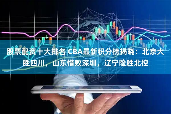 股票配资十大排名 CBA最新积分榜揭晓：北京大胜四川，山东惜败深圳，辽宁险胜北控