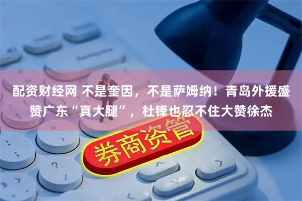 配资财经网 不是奎因，不是萨姆纳！青岛外援盛赞广东“真大腿”，杜锋也忍不住大赞徐杰