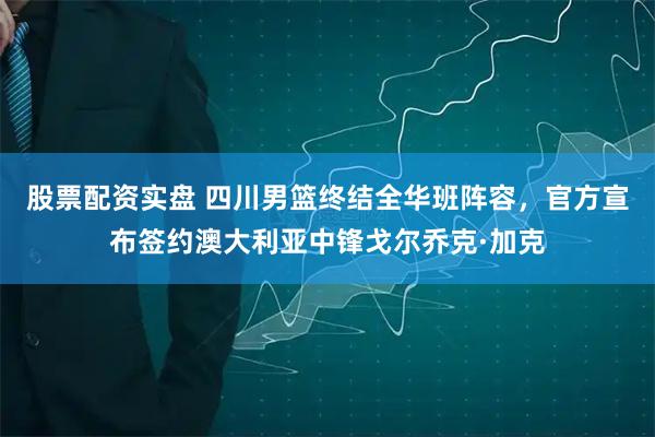 股票配资实盘 四川男篮终结全华班阵容，官方宣布签约澳大利亚中锋戈尔乔克·加克