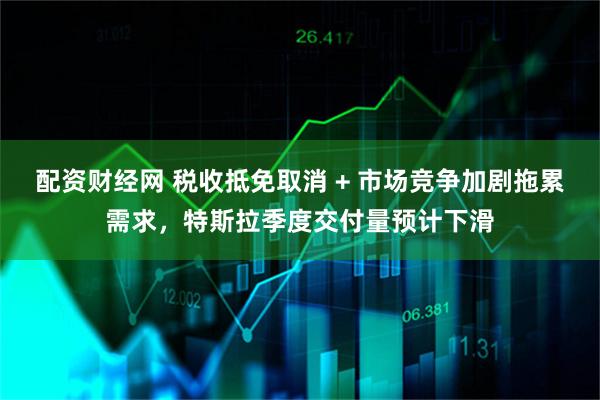 配资财经网 税收抵免取消 + 市场竞争加剧拖累需求，特斯拉季度交付量预计下滑