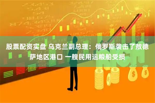 股票配资实盘 乌克兰副总理：俄罗斯袭击了敖德萨地区港口 一艘民用运粮船受损