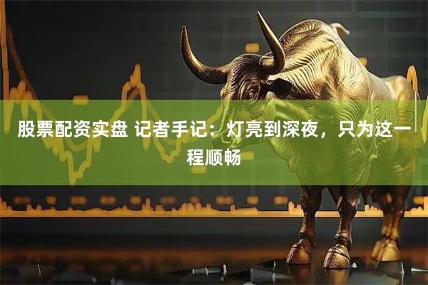 股票配资实盘 记者手记：灯亮到深夜，只为这一程顺畅