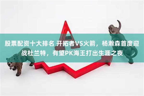 股票配资十大排名 开拓者VS火箭，杨瀚森首度迎战杜兰特，有望PK海王打出生涯之夜