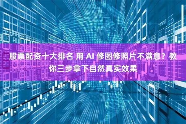 股票配资十大排名 用 AI 修图修照片不满意？教你三步拿下自然真实效果