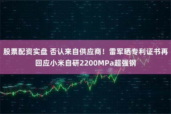 股票配资实盘 否认来自供应商！雷军晒专利证书再回应小米自研2200MPa超强钢
