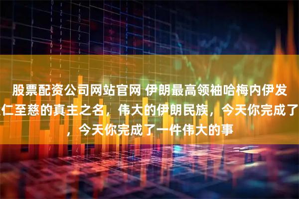 股票配资公司网站官网 伊朗最高领袖哈梅内伊发文写道：奉至仁至慈的真主之名，伟大的伊朗民族，今天你完成了一件伟大的事