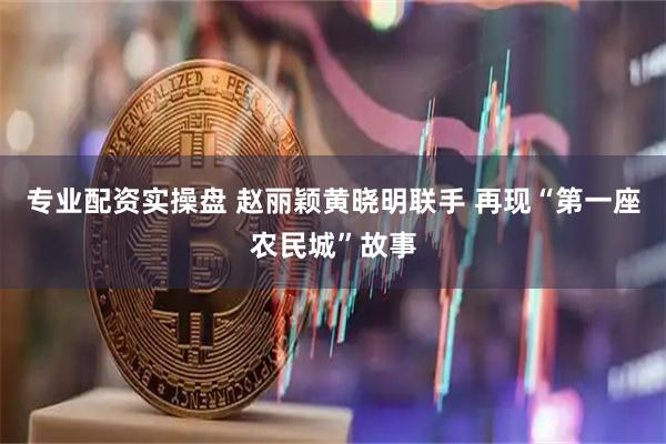 专业配资实操盘 赵丽颖黄晓明联手 再现“第一座农民城”故事