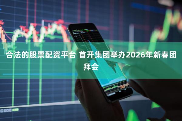 合法的股票配资平台 首开集团举办2026年新春团拜会