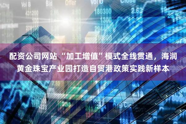 配资公司网站 “加工增值”模式全线贯通，海润黄金珠宝产业园打造自贸港政策实践新样本