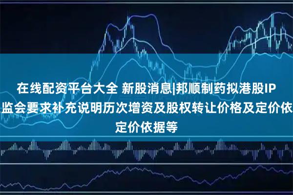 在线配资平台大全 新股消息|邦顺制药拟港股IPO 证监会要求补充说明历次增资及股权转让价格及定价依据等