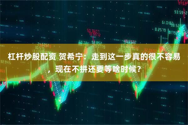 杠杆炒股配资 贺希宁：走到这一步真的很不容易，现在不拼还要等啥时候？