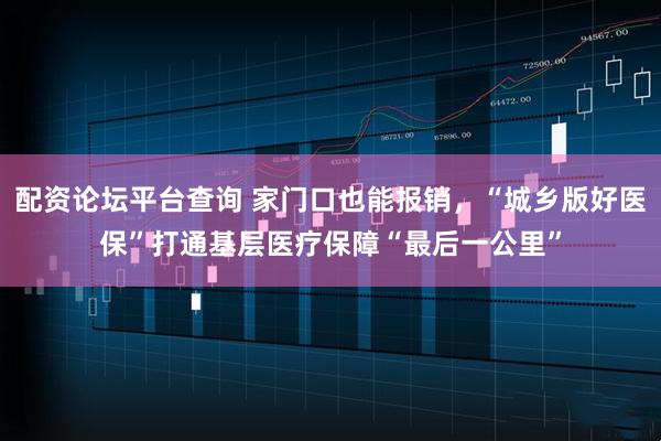 配资论坛平台查询 家门口也能报销，“城乡版好医保”打通基层医疗保障“最后一公里”