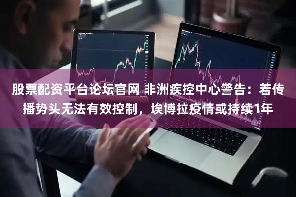 股票配资平台论坛官网 非洲疾控中心警告：若传播势头无法有效控制，埃博拉疫情或持续1年