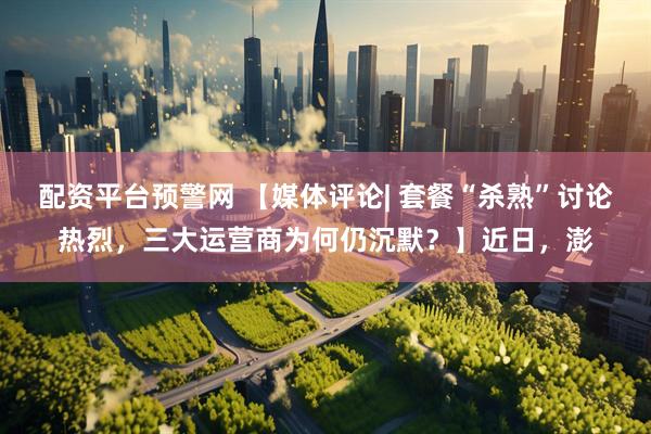 配资平台预警网 【媒体评论| 套餐“杀熟”讨论热烈，三大运营商为何仍沉默？】近日，澎